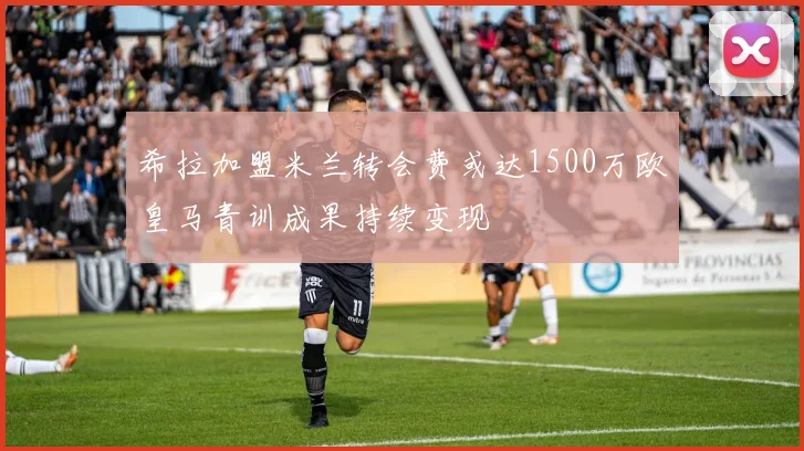 希拉加盟米兰转会费或达1500万欧皇马青训成果持续变现