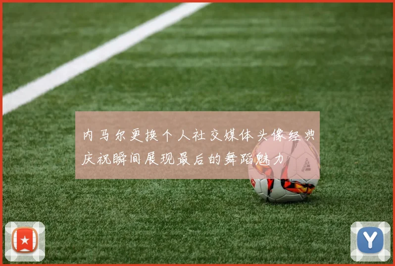 内马尔更换个人社交媒体头像经典庆祝瞬间展现最后的舞蹈魅力