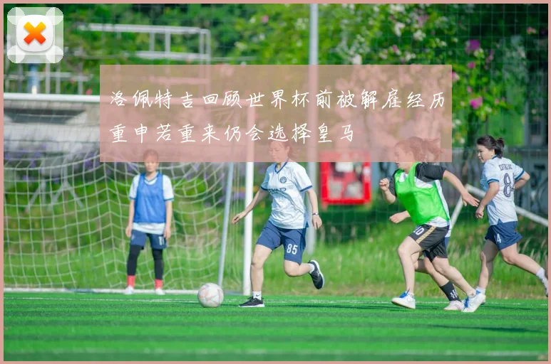 洛佩特吉回顾世界杯前被解雇经历重申若重来仍会选择皇马