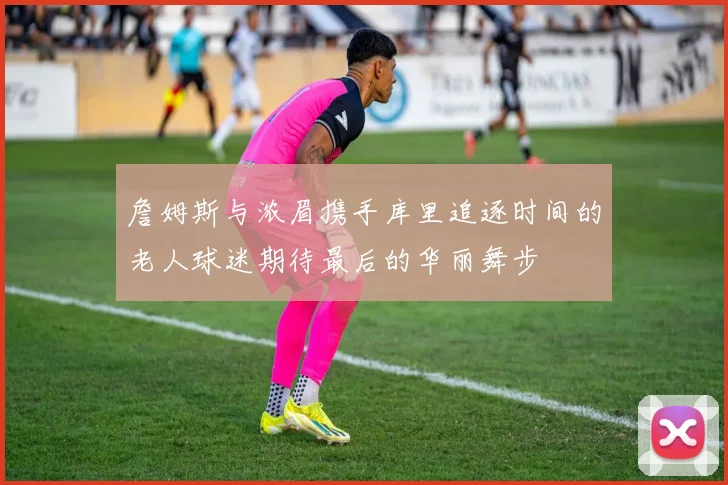 詹姆斯与浓眉携手库里追逐时间的老人球迷期待最后的华丽舞步