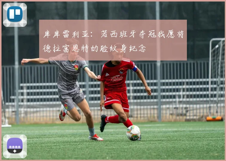 库库雷利亚：若西班牙夺冠我愿将德拉富恩特的脸纹身纪念