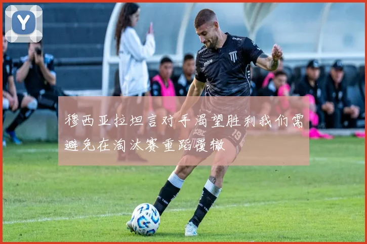 穆西亚拉坦言对手渴望胜利我们需避免在淘汰赛重蹈覆辙