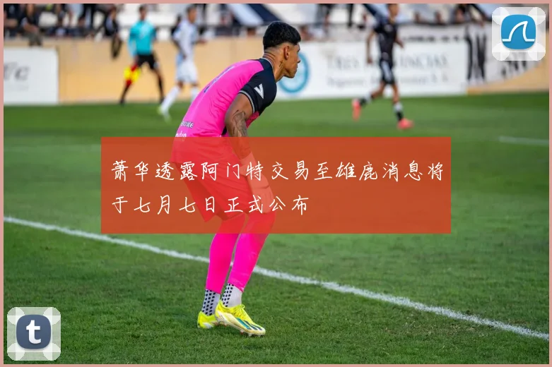 萧华透露阿门特交易至雄鹿消息将于七月七日正式公布