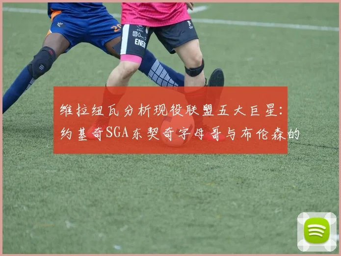 维拉纽瓦分析现役联盟五大巨星：约基奇SGA东契奇字母哥与布伦森的表现与影响