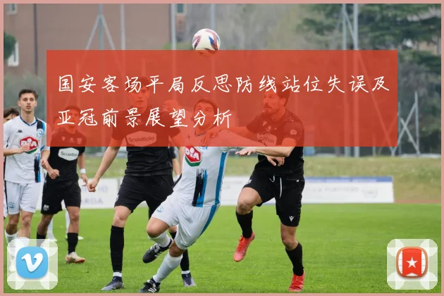 国安客场平局反思防线站位失误及亚冠前景展望分析