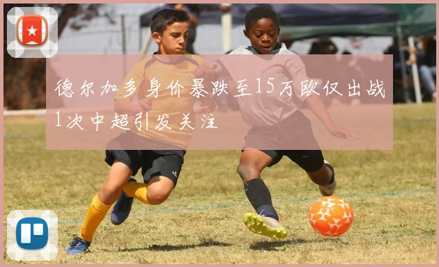 德尔加多身价暴跌至15万欧仅出战1次中超引发关注