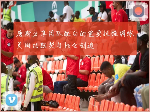 唐斯分享团队配合的重要性强调球员间的默契与机会创造