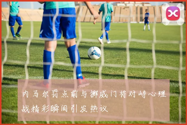 内马尔罚点前与挪威门将对峙心理战精彩瞬间引发热议