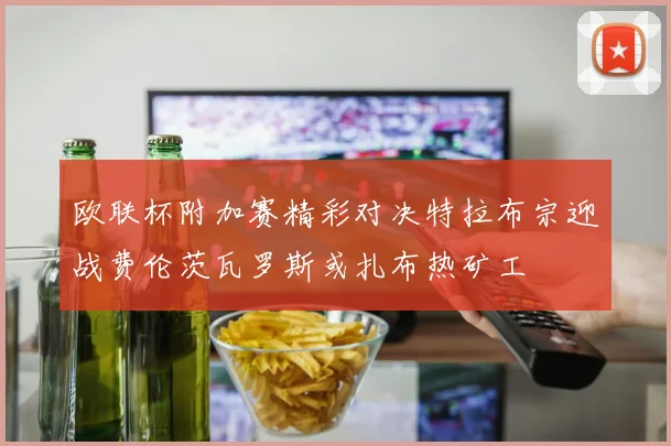 欧联杯附加赛精彩对决特拉布宗迎战费伦茨瓦罗斯或扎布热矿工