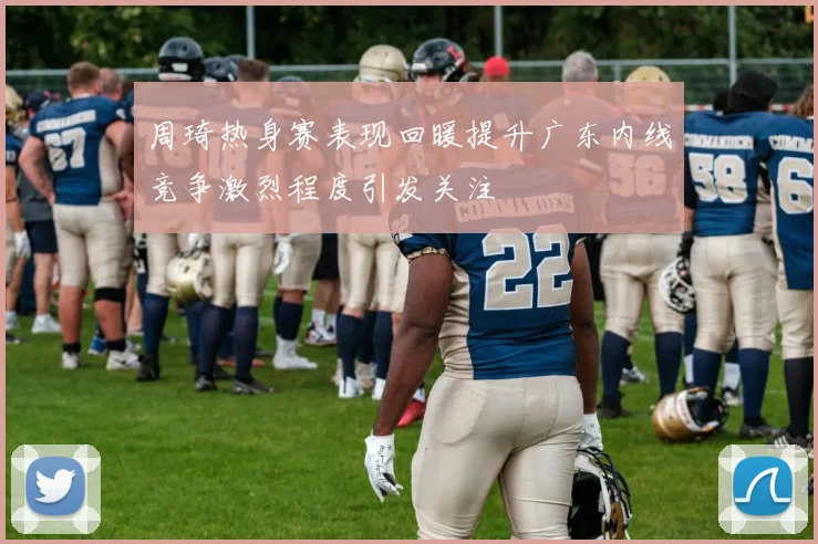 周琦热身赛表现回暖提升广东内线竞争激烈程度引发关注