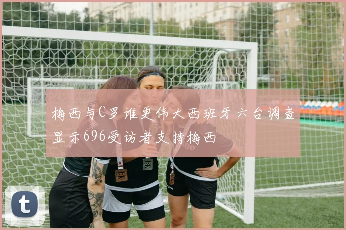 梅西与C罗谁更伟大西班牙六台调查显示696受访者支持梅西