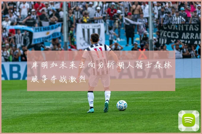 库明加未来去向分析湖人骑士森林狼争夺战激烈