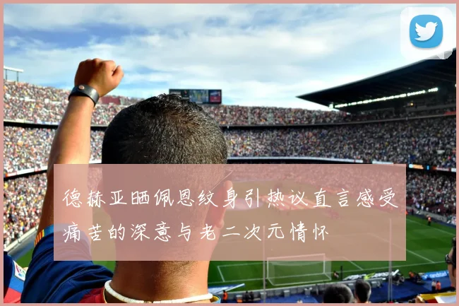 德赫亚晒佩恩纹身引热议直言感受痛苦的深意与老二次元情怀