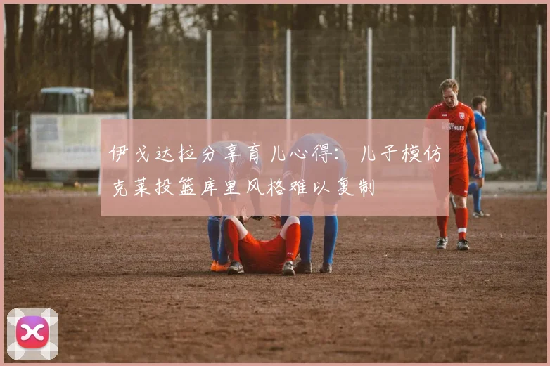 伊戈达拉分享育儿心得：儿子模仿克莱投篮库里风格难以复制
